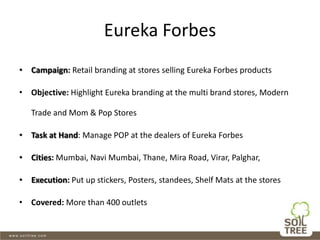 Eureka Forbes
• Campaign: Retail branding at stores selling Eureka Forbes products
• Objective: Highlight Eureka branding at the multi brand stores, Modern
Trade and Mom & Pop Stores
• Task at Hand: Manage POP at the dealers of Eureka Forbes
• Cities: Mumbai, Navi Mumbai, Thane, Mira Road, Virar, Palghar,
• Execution: Put up stickers, Posters, standees, Shelf Mats at the stores
• Covered: More than 400 outlets
 