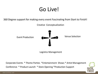 Go Live!
Creative Conceptualization
Event Production Venue Selection
Logistics Management
360 Degree support for making every event Fascinating from Start to Finish!
Corporate Events * Theme Parties *Entertainment Shows * Artist Management
Conference * Product Launch * Store Opening *Production Support
 