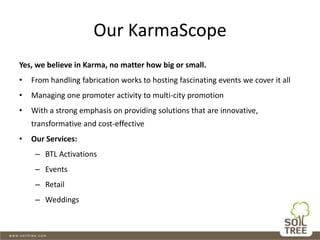 Our KarmaScope
Yes, we believe in Karma, no matter how big or small.
• From handling fabrication works to hosting fascinating events we cover it all
• Managing one promoter activity to multi-city promotion
• With a strong emphasis on providing solutions that are innovative,
transformative and cost-effective
• Our Services:
– BTL Activations
– Events
– Retail
– Weddings
 
