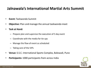 Jalnawala’s International Martial Arts Summit
• Event: Taekwondo Summit
• Objective: Plan and manage the annual taekwondo meet
• Task at Hand:
– Prepare plan and supervise the execution of 5 day event
– Coordinate with the media for tie-ups
– Manage the flow of event as scheduled
– Taking care of the VIPs
• Venue: S.S.C. International Sports Complex, Balewadi, Pune
• Participants: 1000 participants from across India
 