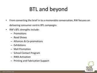 BTL and beyond
• From converting the brief in to a memorable conversation, RW focuses on
delivering consumer centric BTL campaigns
• RW’s BTL strengths include:
– Promotions
– Road Shows
– Alliances & Co-promotions
– Exhibitions
– Mall Promotion
– School Contact Program
– RWA Activation
– Printing and Fabrication Support
 