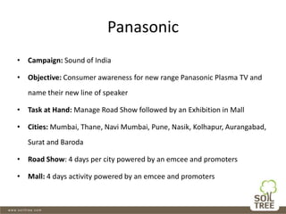Panasonic
• Campaign: Sound of India
• Objective: Consumer awareness for new range Panasonic Plasma TV and
name their new line of speaker
• Task at Hand: Manage Road Show followed by an Exhibition in Mall
• Cities: Mumbai, Thane, Navi Mumbai, Pune, Nasik, Kolhapur, Aurangabad,
Surat and Baroda
• Road Show: 4 days per city powered by an emcee and promoters
• Mall: 4 days activity powered by an emcee and promoters
 