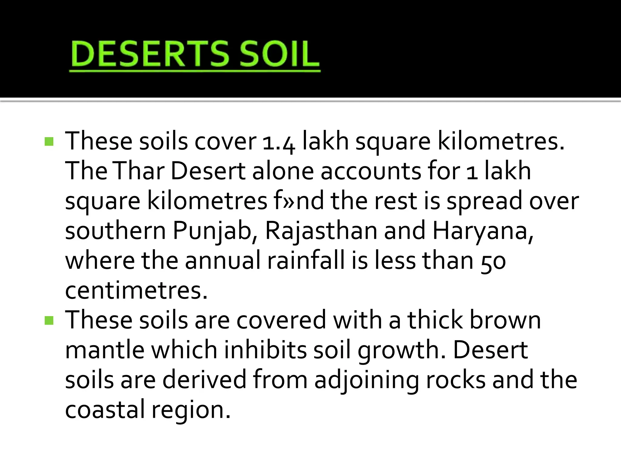  These soils cover 1.4 lakh square kilometres.
TheThar Desert alone accounts for 1 lakh
square kilometres f»nd the rest is spread over
southern Punjab, Rajasthan and Haryana,
where the annual rainfall is less than 50
centimetres.
 These soils are covered with a thick brown
mantle which inhibits soil growth. Desert
soils are derived from adjoining rocks and the
coastal region.
 