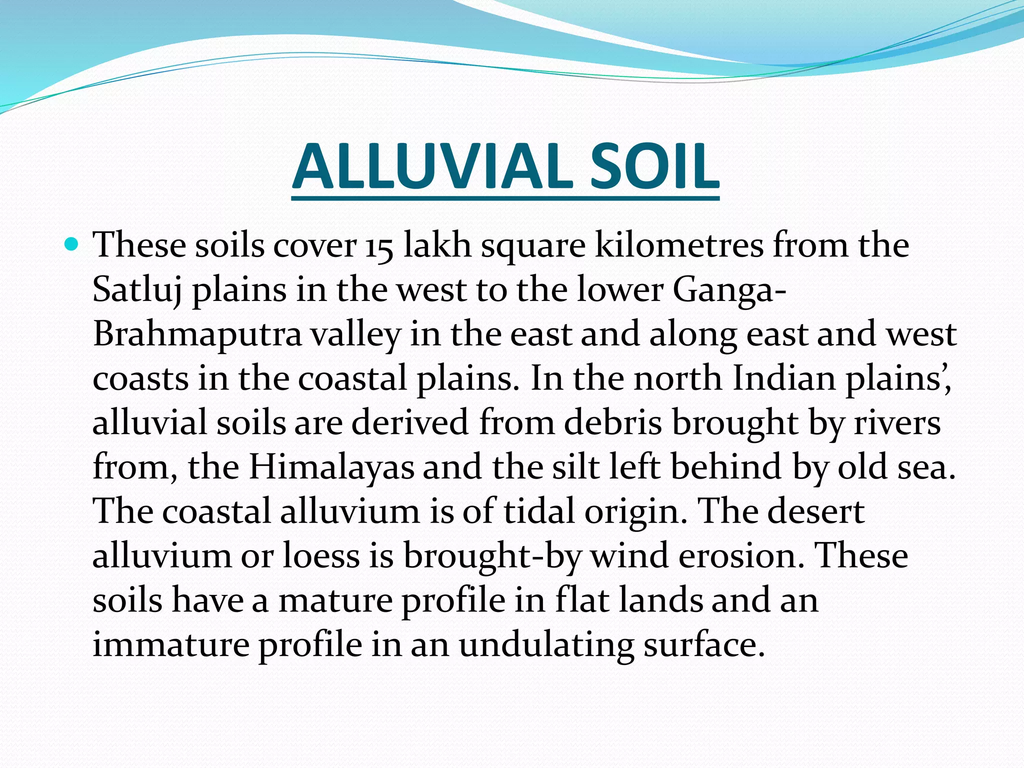 ALLUVIAL SOIL
 These soils cover 15 lakh square kilometres from the
Satluj plains in the west to the lower Ganga-
Brahmaputra valley in the east and along east and west
coasts in the coastal plains. In the north Indian plains’,
alluvial soils are derived from debris brought by rivers
from, the Himalayas and the silt left behind by old sea.
The coastal alluvium is of tidal origin. The desert
alluvium or loess is brought-by wind erosion. These
soils have a mature profile in flat lands and an
immature profile in an undulating surface.
 