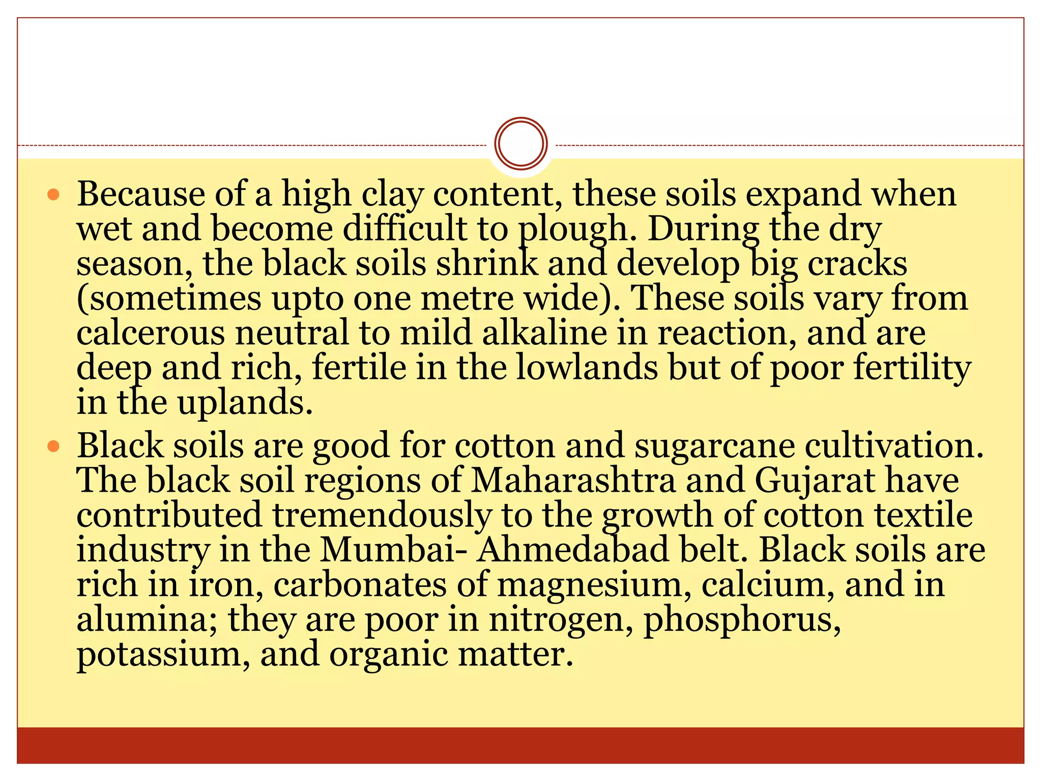  Because of a high clay content, these soils expand when
wet and become difficult to plough. During the dry
season, the black soils shrink and develop big cracks
(sometimes upto one metre wide). These soils vary from
calcerous neutral to mild alkaline in reaction, and are
deep and rich, fertile in the lowlands but of poor fertility
in the uplands.
 Black soils are good for cotton and sugarcane cultivation.
The black soil regions of Maharashtra and Gujarat have
contributed tremendously to the growth of cotton textile
industry in the Mumbai- Ahmedabad belt. Black soils are
rich in iron, carbonates of magnesium, calcium, and in
alumina; they are poor in nitrogen, phosphorus,
potassium, and organic matter.
 