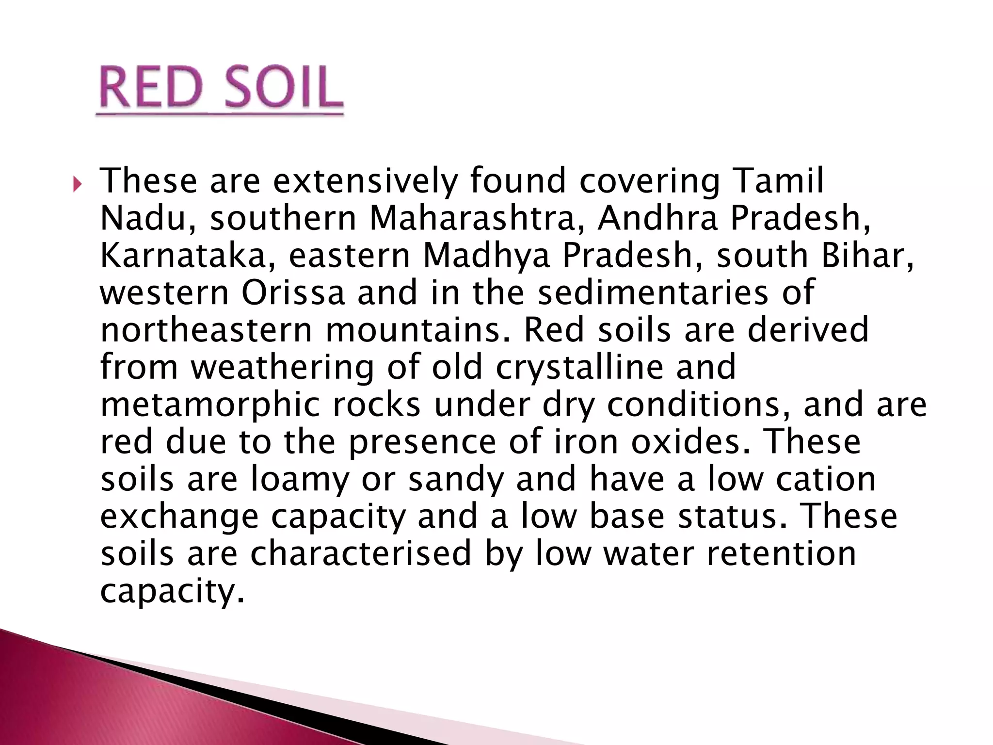  These are extensively found covering Tamil
Nadu, southern Maharashtra, Andhra Pradesh,
Karnataka, eastern Madhya Pradesh, south Bihar,
western Orissa and in the sedimentaries of
northeastern mountains. Red soils are derived
from weathering of old crystalline and
metamorphic rocks under dry conditions, and are
red due to the presence of iron oxides. These
soils are loamy or sandy and have a low cation
exchange capacity and a low base status. These
soils are characterised by low water retention
capacity.
 