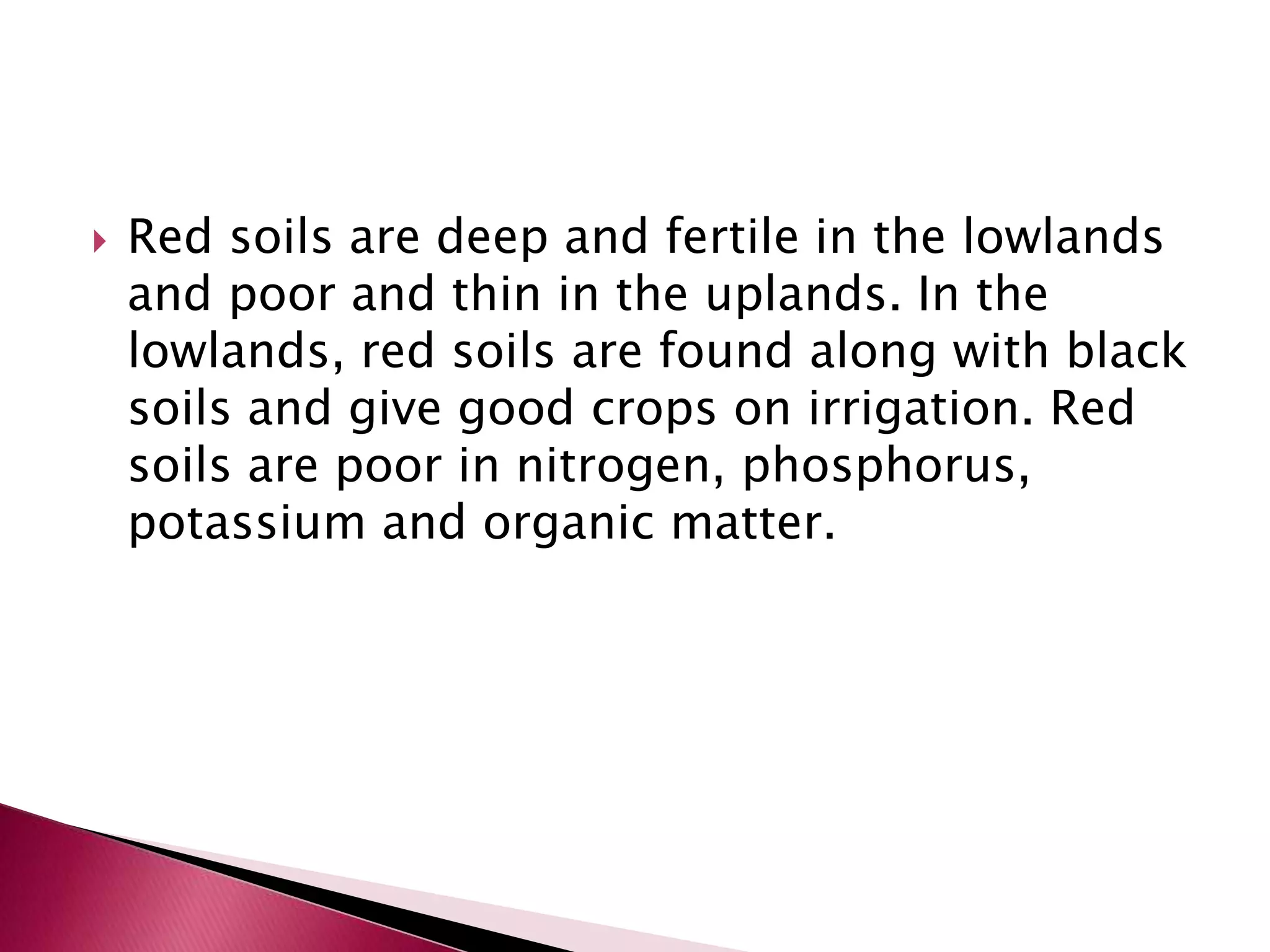  Red soils are deep and fertile in the lowlands
and poor and thin in the uplands. In the
lowlands, red soils are found along with black
soils and give good crops on irrigation. Red
soils are poor in nitrogen, phosphorus,
potassium and organic matter.
 