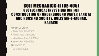 SOIL MECHANICS-II (UE-405)
GEOTECHNICAL INVESTIGATION FOR
CONSTRUCTION OF UNDERGROUND WATER TANK AT
ABC HOUSING SOCIETY, GULISTAN-E-JAUHAR,
KARACHI
GROUP MEMBERS:
• Abdul Basit (UE-16045)
• Mehdi Raza (UE-16068)
• Moin Umar Khan (UE-16074)
• Barak Ullah (UE-16082)
PRESENTED TO:
Sir Shoaib Yaqub
 