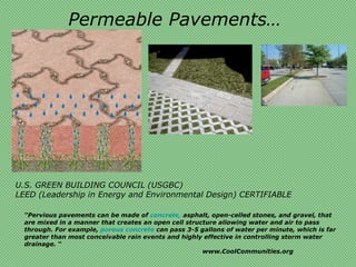 Permeable Pavements…




U.S. GREEN BUILDING COUNCIL (USGBC)
LEED (Leadership in Energy and Environmental Design) CERTIFIABLE

  “Pervious pavements can be made of concrete, asphalt, open-celled stones, and gravel, that
  are mixed in a manner that creates an open cell structure allowing water and air to pass
  through. For example, porous concrete can pass 3-5 gallons of water per minute, which is far
  greater than most conceivable rain events and highly effective in controlling storm water
  drainage. “
                                                       www.CoolCommunities.org
 