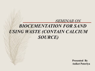 Presented By
Aniket Pateriya
SEMINAR ON
BIOCEMENTATION FOR SAND
USING WASTE (CONTAIN CALCIUM
SOURCE)
 