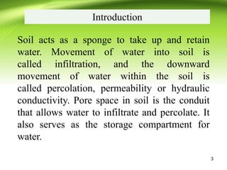 Introduction
Soil acts as a sponge to take up and retain
water. Movement of water into soil is
called infiltration, and the downward
movement of water within the soil is
called percolation, permeability or hydraulic
conductivity. Pore space in soil is the conduit
that allows water to infiltrate and percolate. It
also serves as the storage compartment for
water.
3
 