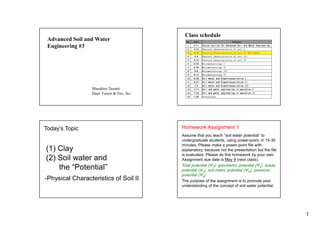 1
Advanced Soil and Water
Engineering #3
Masahiro Tasumi
Dept. Forest & Env. Sci.
Class schedule
No. Date Contents
1 4/11 Course outline for Advanced Soil and Water Engineering
2 4/18 Physical characteristics of soil I
3 4/25 Physical characteristics of soil II (NO CLASS)
4 5/9 Physical characteristics of soil III
5 5/16 Physical characteristics of soil IV
6 5/23 Micrometeorology I
7 5/30 Micrometeorology II
8 6/6 Micrometeorology III
9 6/13 Micrometeorology IV
10 6/20 Soil water and Evapotranspiration I
11 6/27 Soil water and Evapotranspiration II
12 7/4 Soil water and Evapotranspiration III
13 7/11 Soil and water engineering in operation I
14 7/18 Soil and water engineering in operation II
15 7/25 Discussions
Today’s Topic
(1) Clay
(2) Soil water and
the “Potential”
-Physical Characteristics of Soil II
Homework Assignment 1
Assume that you teach “soil water potential” to
undergraduate students, using power-point, in 15-30
minutes. Please make a power-point file with
explanatory, because not the presentation but the file
is evaluated. Please do this homework by your own.
Assignment due date is May 9 (next class).
Total potential (ΨT), gravimetric potential (Ψz), solute
potential (Ψs), soil matric potential (Ψm), pressure
potential (Ψp)
The purpose of the assignment is to promote your
understanding of the concept of soil water potential.
 
