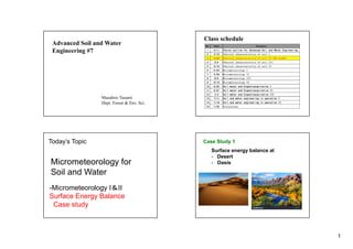 1
Advanced Soil and Water
Engineering #7
Masahiro Tasumi
Dept. Forest & Env. Sci.
Class schedule
No. Date Contents
1 4/11 Course outline for Advanced Soil and Water Engineering
2 4/18 Physical characteristics of soil I
3 4/25 Physical characteristics of soil II (NO CLASS)
4 5/9 Physical characteristics of soil III
5 5/16 Physical characteristics of soil IV
6 5/23 Micrometeorology I
7 5/30 Micrometeorology II
8 6/6 Micrometeorology III
9 6/13 Micrometeorology IV
10 6/20 Soil water and Evapotranspiration I
11 6/27 Soil water and Evapotranspiration II
12 7/4 Soil water and Evapotranspiration III
13 7/11 Soil and water engineering in operation I
14 7/18 Soil and water engineering in operation II
15 7/25 Discussions
Today’s Topic
Micrometeorology for
Soil and Water
-Micrometeorology I＆II
Surface Energy Balance
Case study
Case Study 1
Surface energy balance at
- Desert
- Oasis
 