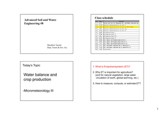 1
Advanced Soil and Water
Engineering #8
Masahiro Tasumi
Dept. Forest & Env. Sci.
Class schedule
No. Date Contents
1 4/11 Course outline for Advanced Soil and Water Engineering
2 4/18 Physical characteristics of soil I
3 4/25 Physical characteristics of soil II (NO CLASS)
4 5/9 Physical characteristics of soil III
5 5/16 Physical characteristics of soil IV
6 5/23 Micrometeorology I
7 5/30 Micrometeorology II
8 6/6 Micrometeorology III
9 6/13 Micrometeorology IV
10 6/20 Soil water and Evapotranspiration I
11 6/27 Soil water and Evapotranspiration II
12 7/4 Soil water and Evapotranspiration III
13 7/11 Soil and water engineering in operation I
14 7/18 Soil and water engineering in operation II
15 7/25 Discussions
Today’s Topic
Water balance and
crop production
-Micrometeorology III
1. What is Evapotranspiration (ET)?
2. Why ET is important for agriculture?
(and for natural vegetation, large water
circulation of earth, global warming, etc.)
3. How to measure, compute, or estimate ET?
 