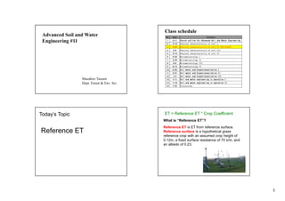 1
Advanced Soil and Water
Engineering #11
Masahiro Tasumi
Dept. Forest & Env. Sci.
Class schedule
No. Date Contents
1 4/11 Course outline for Advanced Soil and Water Engineering
2 4/18 Physical characteristics of soil I
3 4/25 Physical characteristics of soil II (NO CLASS)
4 5/9 Physical characteristics of soil III
5 5/16 Physical characteristics of soil IV
6 5/23 Micrometeorology I
7 5/30 Micrometeorology II
8 6/6 Micrometeorology III
9 6/13 Micrometeorology IV
10 6/20 Soil water and Evapotranspiration I
11 6/27 Soil water and Evapotranspiration II
12 7/4 Soil water and Evapotranspiration III
13 7/11 Soil and water engineering in operation I
14 7/18 Soil and water engineering in operation II
15 7/25 Discussions
Today’s Topic
Reference ET
ET = Reference ET * Crop Coefficient
What is “Reference ET”?
Reference ET is ET from reference surface.
Reference surface is a hypothetical grass
reference crop with an assumed crop height of
0.12m, a fixed surface resistance of 70 s/m, and
an albedo of 0.23.
 