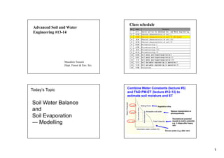 1
Advanced Soil and Water
Engineering #13-14
Masahiro Tasumi
Dept. Forest & Env. Sci.
Class schedule
No. Date Contents
1 4/11 Course outline for Advanced Soil and Water Engineering
2 4/18 Physical characteristics of soil I
3 4/25 Physical characteristics of soil II (NO CLASS)
4 5/9 Physical characteristics of soil III
5 5/16 Physical characteristics of soil IV
6 5/23 Micrometeorology I
7 5/30 Micrometeorology II
8 6/6 Micrometeorology III
9 6/13 Micrometeorology IV
10 6/20 Soil water and Evapotranspiration I
11 6/27 Soil water and Evapotranspiration II
12 7/4 Soil water and Evapotranspiration III
13 7/11 Soil and water engineering in operation I
14 7/18 Soil and water engineering in operation II
15 7/25 Discussions
Today’s Topic
Soil Water Balance
and
Soil Evaporation
--- Modelling
Gravitational potential
equals to matric potential.
e.g. 2-3days after heavy
rain
Vegetation dies.
Reduce transpiration or
photosynthesis
Volumetric water content (%)
Field Capacity
Wilting Point
Allowable soil water
Excess water (e.g. after rain)
Combine Water Constants (lecture #5)
and FAO-PM-ET (lecture #12-13) to
estimate soil moisture and ET
 