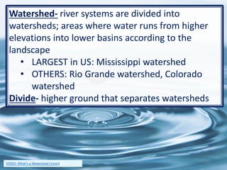 Watershed- river systems are divided into
watersheds; areas where water runs from higher
elevations into lower basins according to the
landscape
• LARGEST in US: Mississippi watershed
• OTHERS: Rio Grande watershed, Colorado
watershed
Divide- higher ground that separates watersheds
12VIDEO: What’s a Watershed (1min)
 