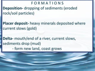 F O R M A T I O N S
Deposition- dropping of sediments (eroded
rock/soil particles)
Placer deposit- heavy minerals deposited where
current slows (gold)
Delta- mouth/end of a river, current slows,
sediments drop (mud)
- form new land, coast grows
20
 