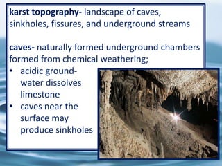 34
karst topography- landscape of caves,
sinkholes, fissures, and underground streams
caves- naturally formed underground chambers
formed from chemical weathering;
• acidic ground-
water dissolves
limestone
• caves near the
surface may
produce sinkholes
 