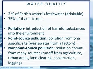 W A T E R Q U A L I T Y
• 3 % of Earth’s water is freshwater (drinkable)
• 75% of that is frozen
• Pollution- introduction of harmful substances
into the environment
• Point-source pollution: pollution from one
specific site (wastewater from a factory)
• Nonpoint-source pollution: pollution comes
from many sources (runoff from agriculture,
urban areas, land clearing, construction,
logging)
36
VIDEO: What is Nonpoint Source Pollution (2 min)
 