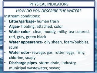 38
HOW DO YOU DESCRIBE THE WATER?
Instream conditions:
• Litter/garbage- human trash
• Algae- floating, attached, color
• Water color- clear, muddy, milky, tea-colored,
red, gray, green black
• Water appearance- oily sheen, foam/bubbles,
scum
• Water odor- sewage, gas, rotten eggs, fishy,
chlorine, soapy
• Discharge pipes- storm drain, industry,
municipal wastewater, sewer,
PHYSICAL INDICATORS
 