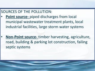 59
SOURCES OF THE POLLUTION:
• Point source- piped discharges from local
municipal wastewater treatment plants, local
industrial facilities, large storm water systems
• Non-Point source- timber harvesting, agriculture,
road, building & parking lot construction, failing
septic systems
 