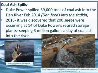 61
Coal Ash Spills-
• Duke Power spilled 39,000 tons of coal ash into the
Dan River Feb 2014 (Dan feeds into the Yadkin)
• 2015- it was discovered that 200 seeps were
occurring at 14 of Duke Power’s retired storage
plants- seeping 3 million gallons a day of coal ash
into the river
http://www.nbcnews.com/news/us-
news/82-000-tons-coal-ash-spill-plant-
north-carolina-river-n23401
http://www.nytimes.com/2014/03/01/us/coal-ash-spill-reveals-transformation-of-
north-carolina-agency.html?_r=0
 
