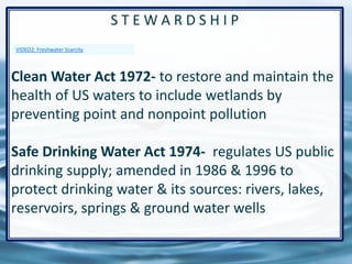 71
S T E W A R D S H I P
Clean Water Act 1972- to restore and maintain the
health of US waters to include wetlands by
preventing point and nonpoint pollution
Safe Drinking Water Act 1974- regulates US public
drinking supply; amended in 1986 & 1996 to
protect drinking water & its sources: rivers, lakes,
reservoirs, springs & ground water wells
VIDEO2: Freshwater Scarcity
 