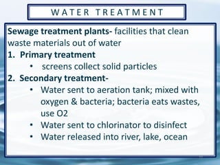 Sewage treatment plants- facilities that clean
waste materials out of water
1. Primary treatment
• screens collect solid particles
2. Secondary treatment-
• Water sent to aeration tank; mixed with
oxygen & bacteria; bacteria eats wastes,
use O2
• Water sent to chlorinator to disinfect
• Water released into river, lake, ocean
72
W A T E R T R E A T M E N T
 