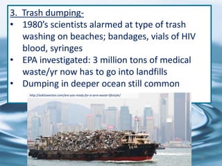 3. Trash dumping-
• 1980’s scientists alarmed at type of trash
washing on beaches; bandages, vials of HIV
blood, syringes
• EPA investigated: 3 million tons of medical
waste/yr now has to go into landfills
• Dumping in deeper ocean still common
http://asklizweston.com/are-you-ready-for-a-zero-waste-lifestyle/
82
 