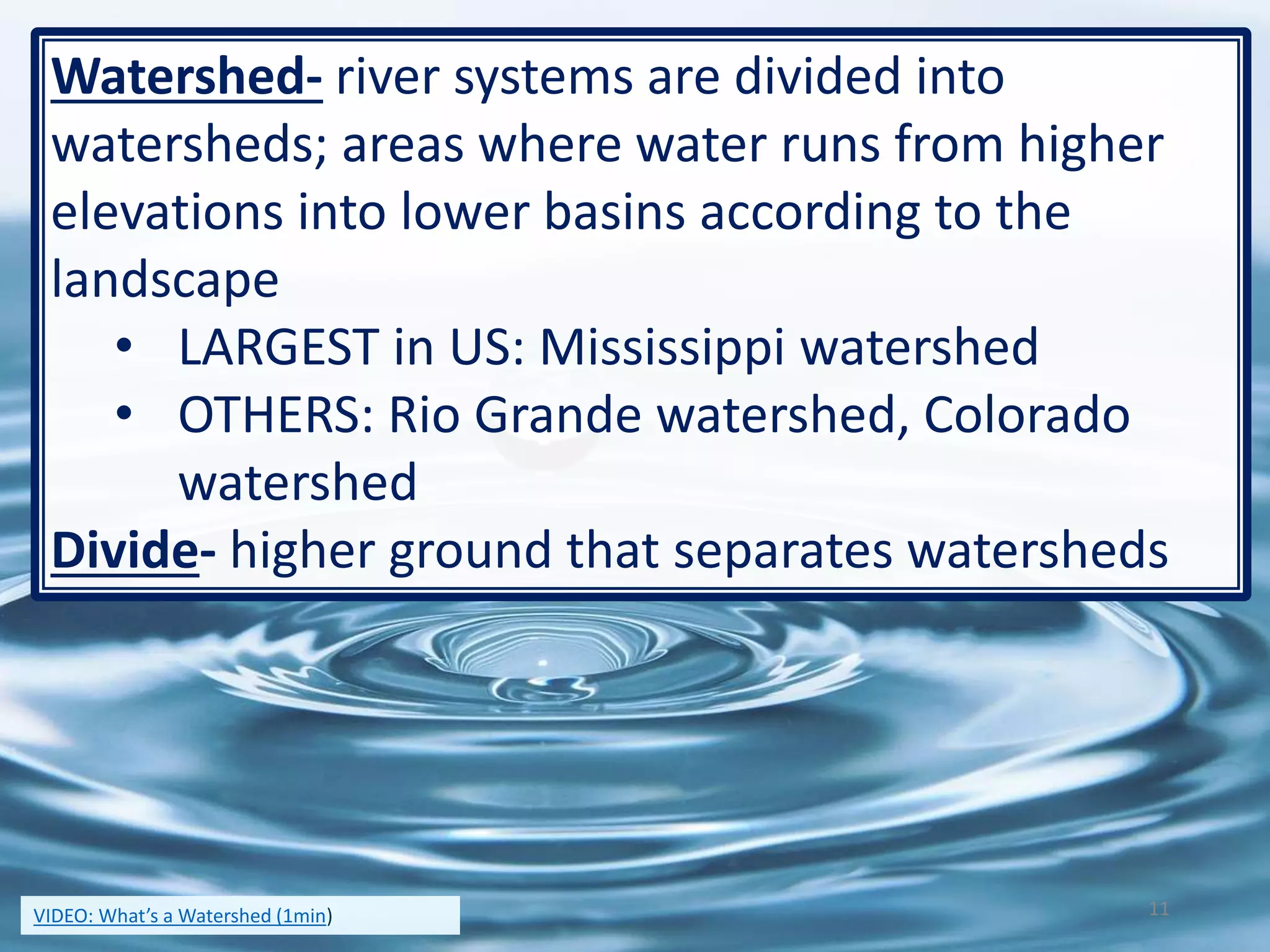 Watershed- river systems are divided into
watersheds; areas where water runs from higher
elevations into lower basins according to the
landscape
• LARGEST in US: Mississippi watershed
• OTHERS: Rio Grande watershed, Colorado
watershed
Divide- higher ground that separates watersheds
11VIDEO: What’s a Watershed (1min)
 