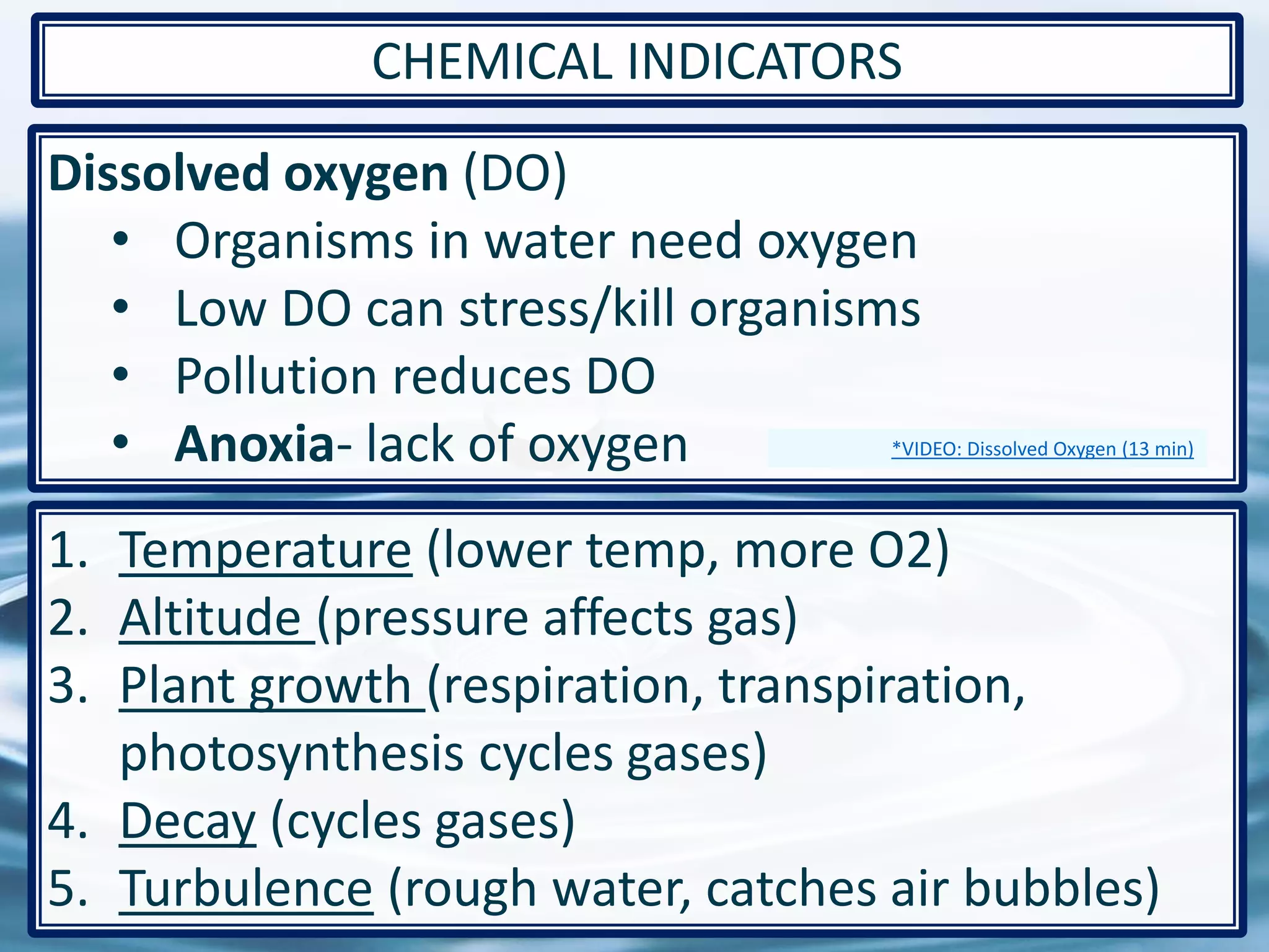 Dissolved oxygen (DO)
• Organisms in water need oxygen
• Low DO can stress/kill organisms
• Pollution reduces DO
• Anoxia- lack of oxygen
47
CHEMICAL INDICATORS
1. Temperature (lower temp, more O2)
2. Altitude (pressure affects gas)
3. Plant growth (respiration, transpiration,
photosynthesis cycles gases)
4. Decay (cycles gases)
5. Turbulence (rough water, catches air bubbles)
*VIDEO: Dissolved Oxygen (13 min)
 