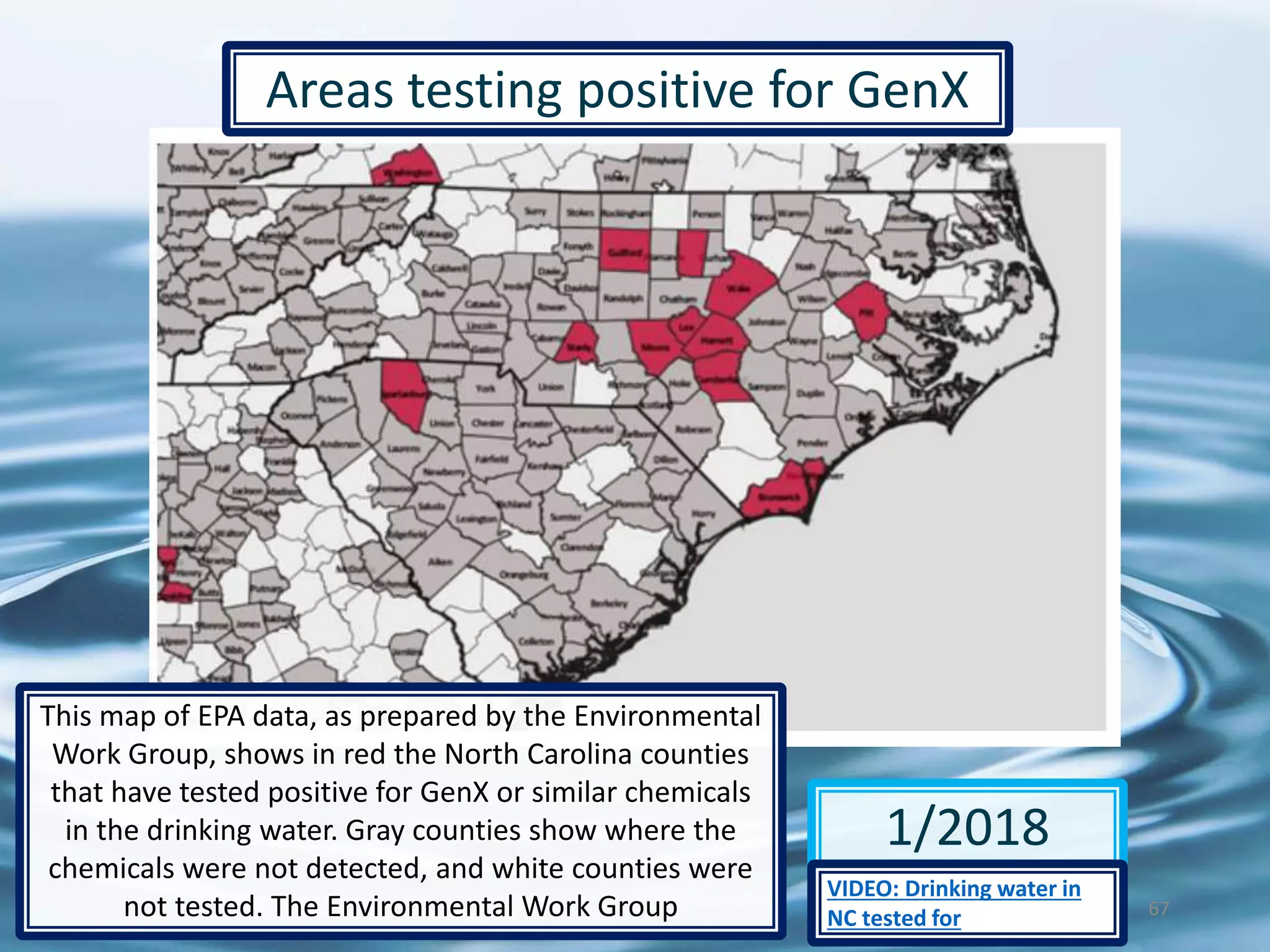 67
1/2018
Areas testing positive for GenX
This map of EPA data, as prepared by the Environmental
Work Group, shows in red the North Carolina counties
that have tested positive for GenX or similar chemicals
in the drinking water. Gray counties show where the
chemicals were not detected, and white counties were
not tested. The Environmental Work Group
VIDEO: Drinking water in
NC tested for
 