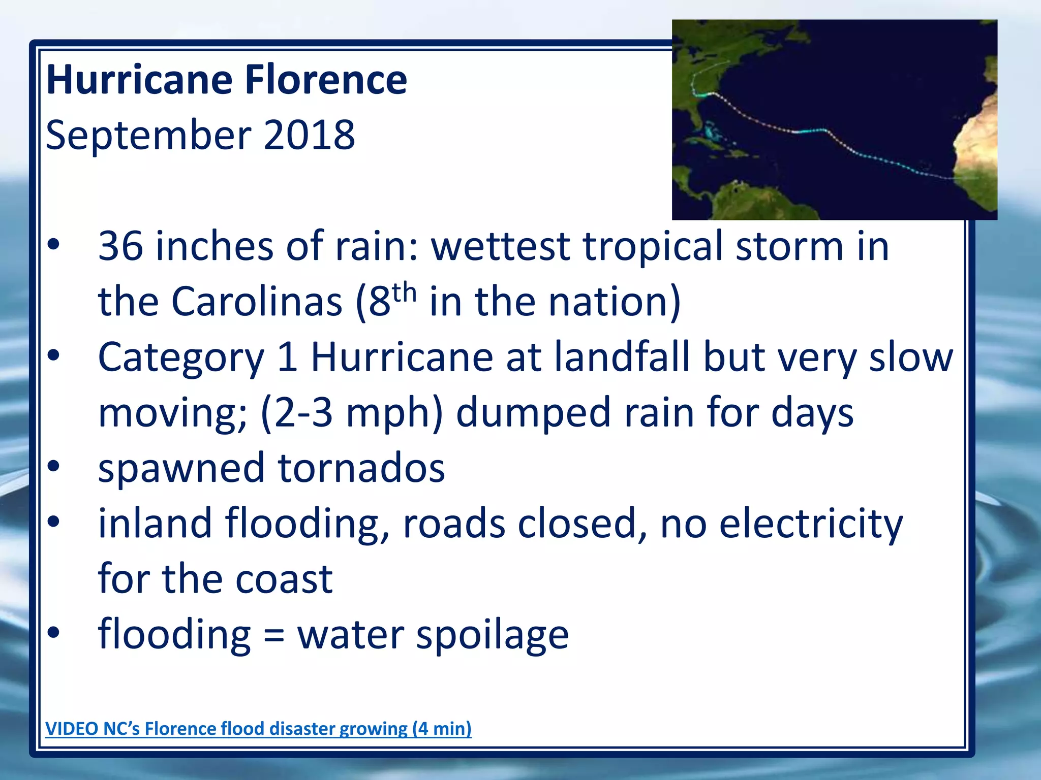 68
Hurricane Florence
September 2018
• 36 inches of rain: wettest tropical storm in
the Carolinas (8th in the nation)
• Category 1 Hurricane at landfall but very slow
moving; (2-3 mph) dumped rain for days
• spawned tornados
• inland flooding, roads closed, no electricity
for the coast
• flooding = water spoilage
VIDEO NC’s Florence flood disaster growing (4 min)
 
