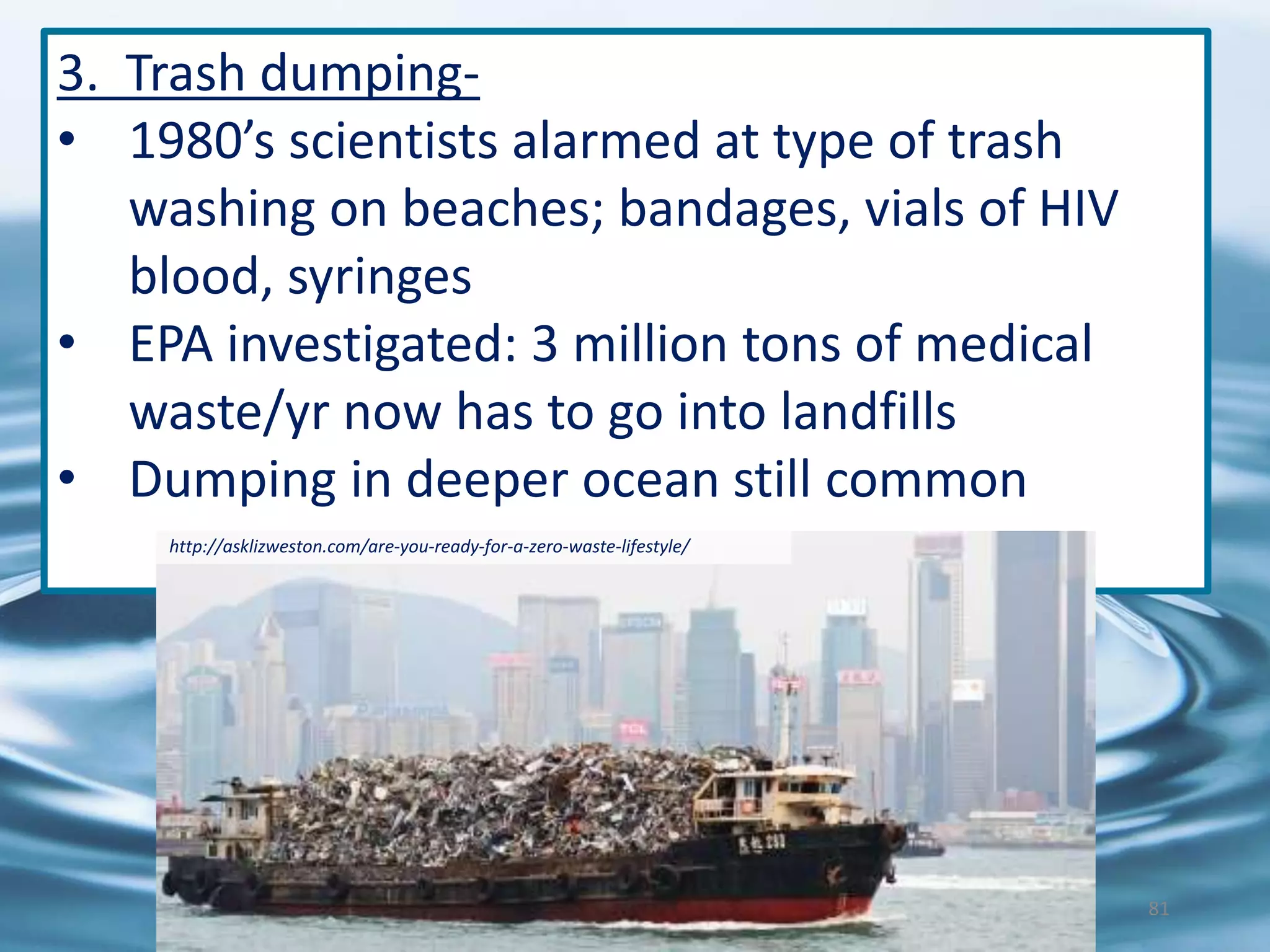 3. Trash dumping-
• 1980’s scientists alarmed at type of trash
washing on beaches; bandages, vials of HIV
blood, syringes
• EPA investigated: 3 million tons of medical
waste/yr now has to go into landfills
• Dumping in deeper ocean still common
http://asklizweston.com/are-you-ready-for-a-zero-waste-lifestyle/
81
 