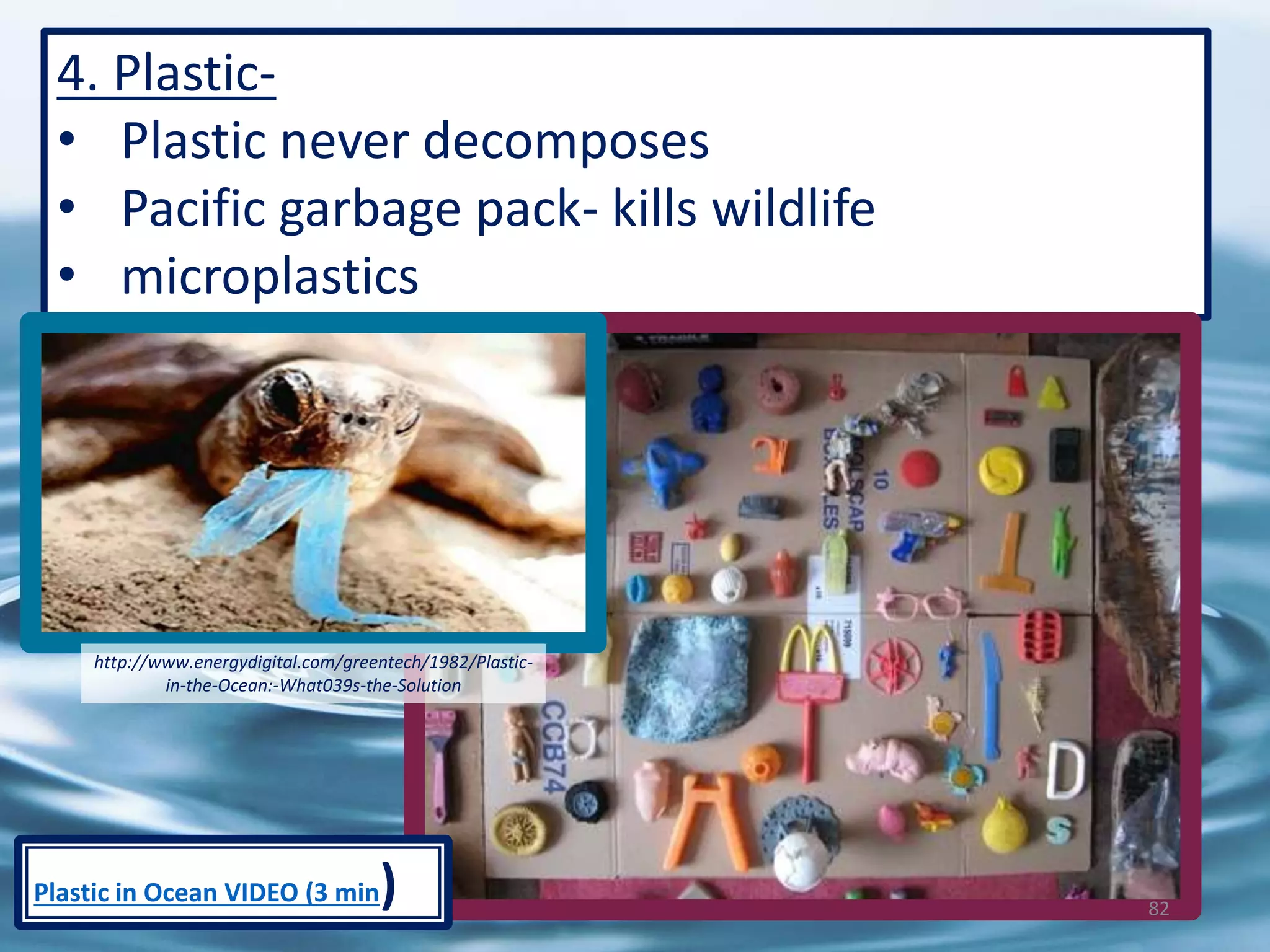 4. Plastic-
• Plastic never decomposes
• Pacific garbage pack- kills wildlife
• microplastics
http://www.energydigital.com/greentech/1982/Plastic-
in-the-Ocean:-What039s-the-Solution
82
Plastic in Ocean VIDEO (3 min)
 