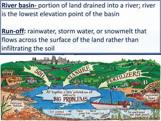 13
River basin- portion of land drained into a river; river
is the lowest elevation point of the basin
Run-off: rainwater, storm water, or snowmelt that
flows across the surface of the land rather than
infiltrating the soil
 