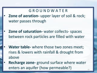 G R O U N D W A T E R
• Zone of aeration- upper layer of soil & rock;
water passes through
• Zone of saturation- water collects- spaces
between rock particles are filled with water
• Water table- where those two zones meet;
rises & lowers with rainfall & drought from
above
• Recharge zone- ground surface where water
enters an aquifer (how permeable?) 23
 