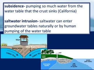 31
subsidence- pumping so much water from the
water table that the crust sinks (California)
saltwater intrusion- saltwater can enter
groundwater tables naturally or by human
pumping of the water table
 