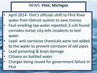 53
NEWS- Flint, Michigan
• April 2014- Flint’s officials shift to Flint River
water from Detroit system to save money
• Foul-smelling tap-water reported; E.coli found;
corrodes metal; city tells residents to boil
water
• Lead- anti-corrosive chemicals were not added
to the water to prevent corrosion of old pipes
• Lead poisoning & brain damage
• Citizens on bottled water
• Charges being issued for government failure in
Flint
 