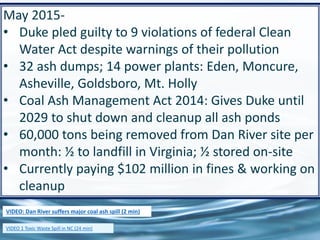 61
May 2015-
• Duke pled guilty to 9 violations of federal Clean
Water Act despite warnings of their pollution
• 32 ash dumps; 14 power plants: Eden, Moncure,
Asheville, Goldsboro, Mt. Holly
• Coal Ash Management Act 2014: Gives Duke until
2029 to shut down and cleanup all ash ponds
• 60,000 tons being removed from Dan River site per
month: ½ to landfill in Virginia; ½ stored on-site
• Currently paying $102 million in fines & working on
cleanup
VIDEO 1 Toxic Waste Spill in NC (24 min)
VIDEO: Dan River suffers major coal ash spill (2 min)
 