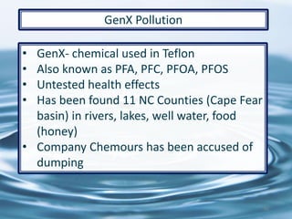 66
GenX Pollution
• GenX- chemical used in Teflon
• Also known as PFA, PFC, PFOA, PFOS
• Untested health effects
• Has been found 11 NC Counties (Cape Fear
basin) in rivers, lakes, well water, food
(honey)
• Company Chemours has been accused of
dumping
 