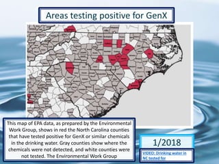 67
1/2018
Areas testing positive for GenX
This map of EPA data, as prepared by the Environmental
Work Group, shows in red the North Carolina counties
that have tested positive for GenX or similar chemicals
in the drinking water. Gray counties show where the
chemicals were not detected, and white counties were
not tested. The Environmental Work Group
VIDEO: Drinking water in
NC tested for
 