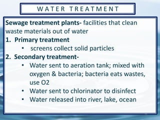 Sewage treatment plants- facilities that clean
waste materials out of water
1. Primary treatment
• screens collect solid particles
2. Secondary treatment-
• Water sent to aeration tank; mixed with
oxygen & bacteria; bacteria eats wastes,
use O2
• Water sent to chlorinator to disinfect
• Water released into river, lake, ocean
71
W A T E R T R E A T M E N T
 