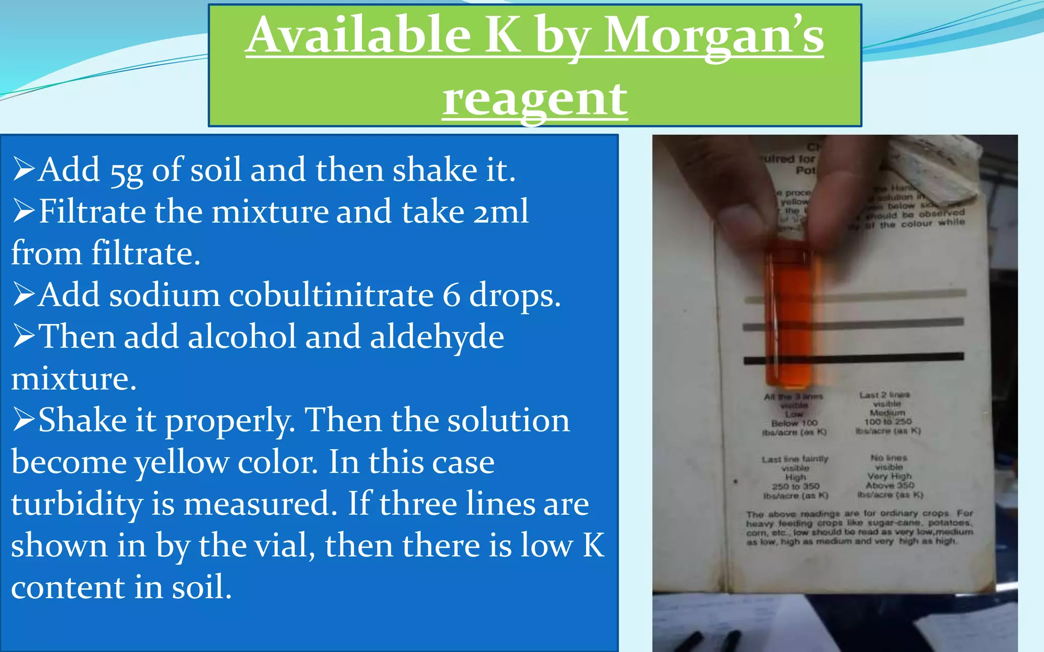Available K by Morgan’s
reagent
Add 5g of soil and then shake it.
Filtrate the mixture and take 2ml
from filtrate.
Add sodium cobultinitrate 6 drops.
Then add alcohol and aldehyde
mixture.
Shake it properly. Then the solution
become yellow color. In this case
turbidity is measured. If three lines are
shown in by the vial, then there is low K
content in soil.
 