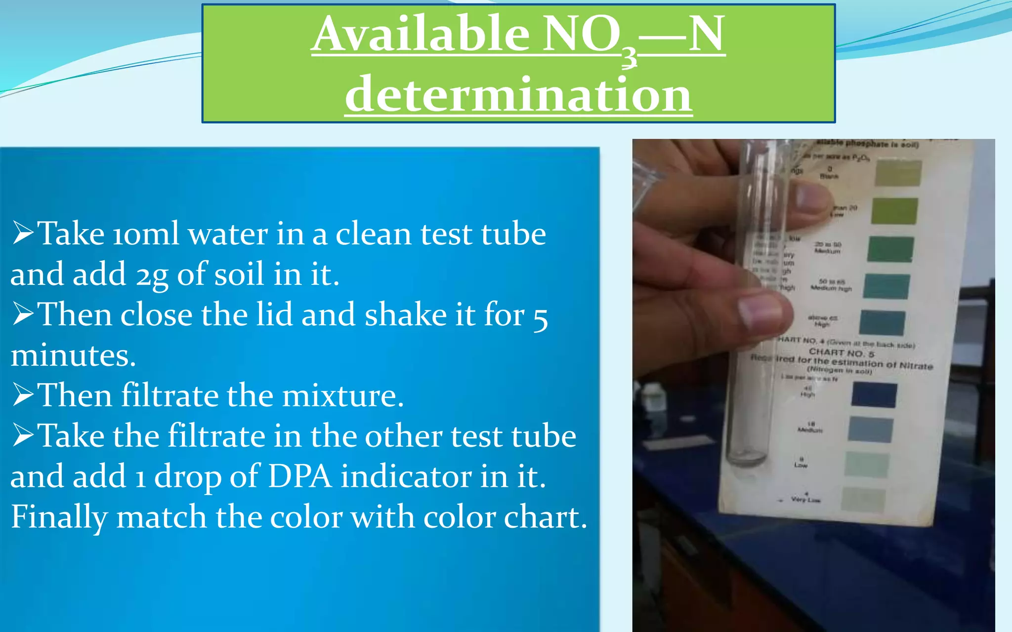 Available NO3—N
determination
Take 10ml water in a clean test tube
and add 2g of soil in it.
Then close the lid and shake it for 5
minutes.
Then filtrate the mixture.
Take the filtrate in the other test tube
and add 1 drop of DPA indicator in it.
Finally match the color with color chart.
 