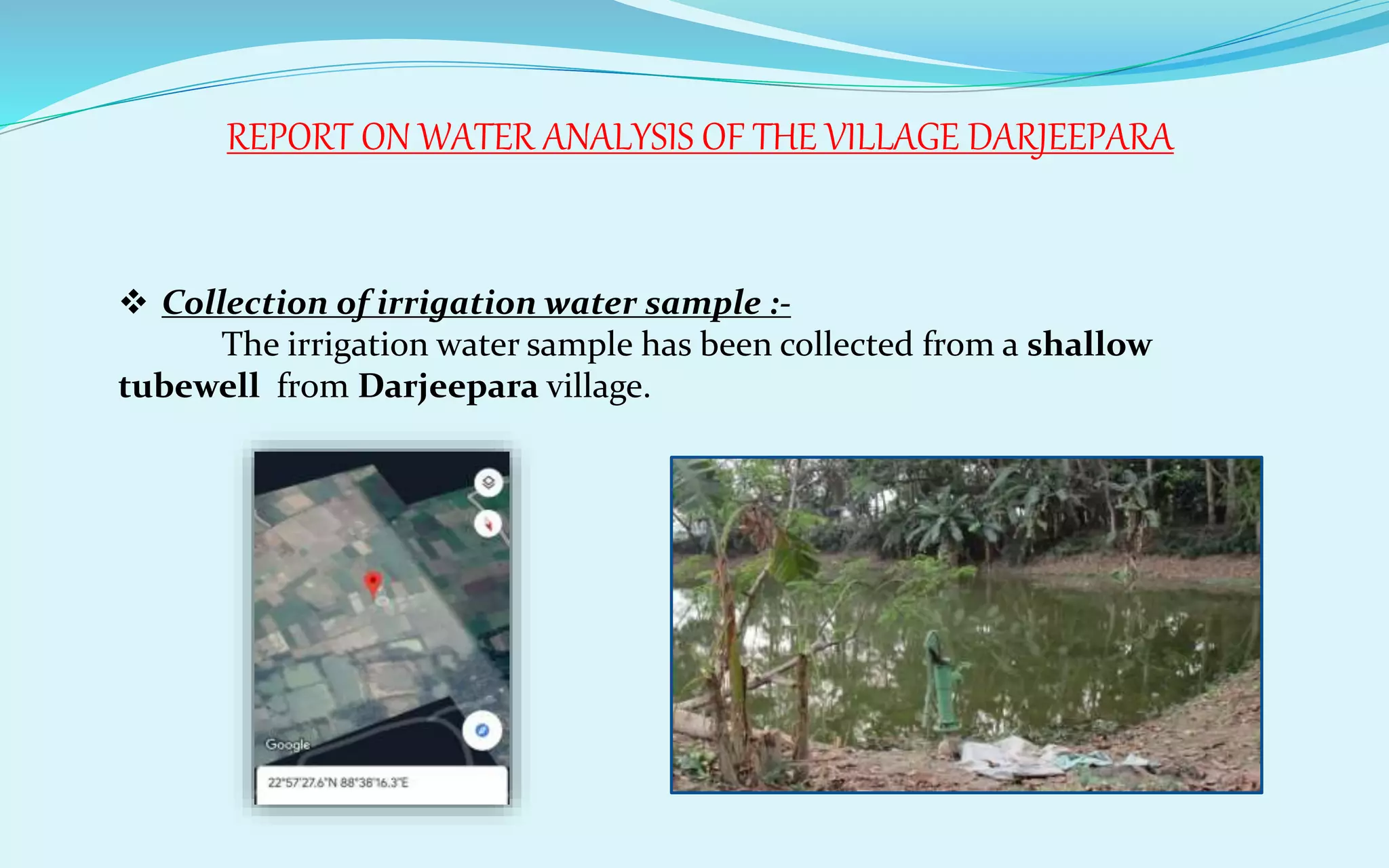 REPORT ON WATER ANALYSIS OF THE VILLAGE DARJEEPARA
 Collection of irrigation water sample :-
The irrigation water sample has been collected from a shallow
tubewell from Darjeepara village.
 