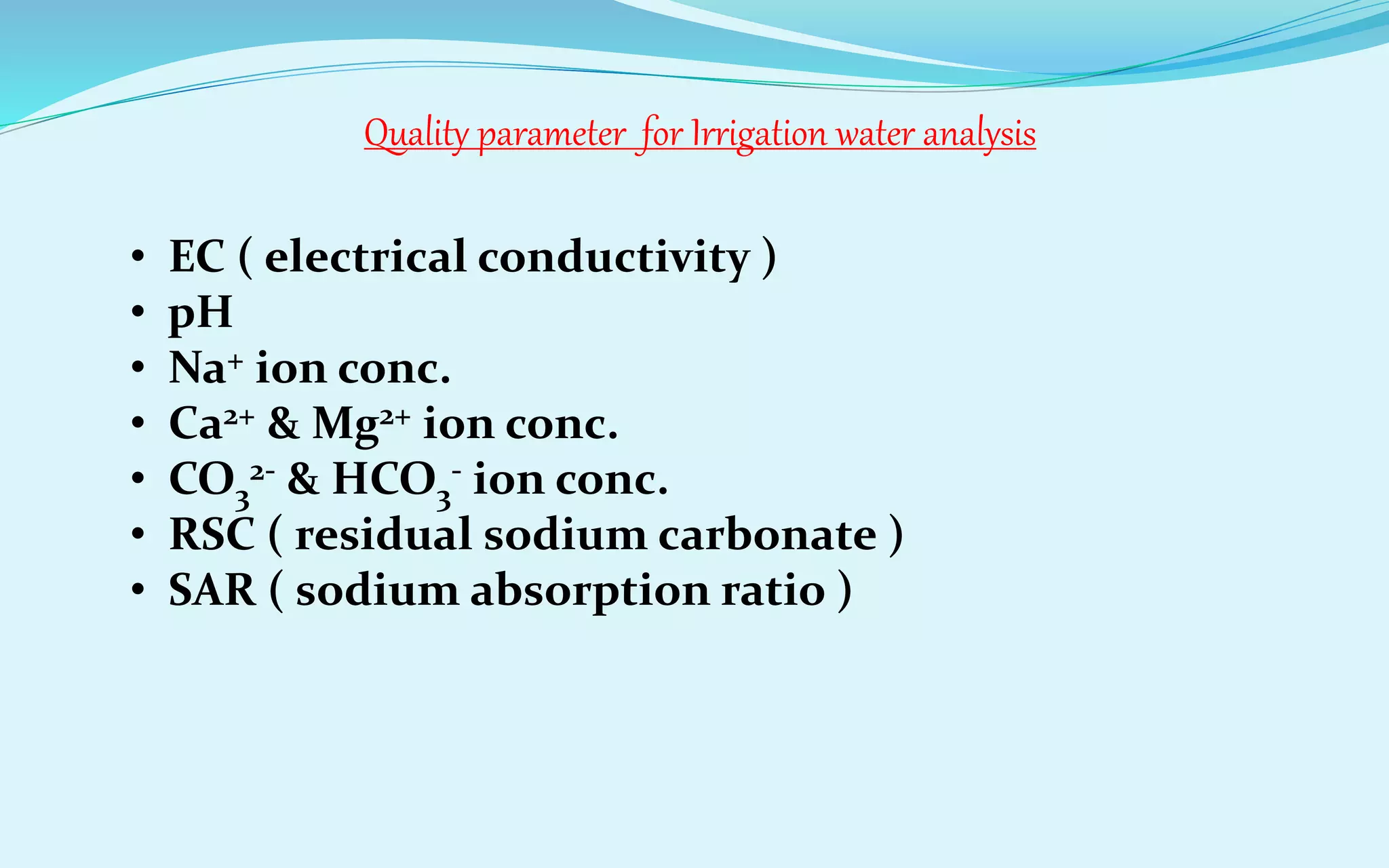 Quality parameter for Irrigation water analysis
• EC ( electrical conductivity )
• pH
• Na+ ion conc.
• Ca2+ & Mg2+ ion conc.
• CO3
2- & HCO3
- ion conc.
• RSC ( residual sodium carbonate )
• SAR ( sodium absorption ratio )
 