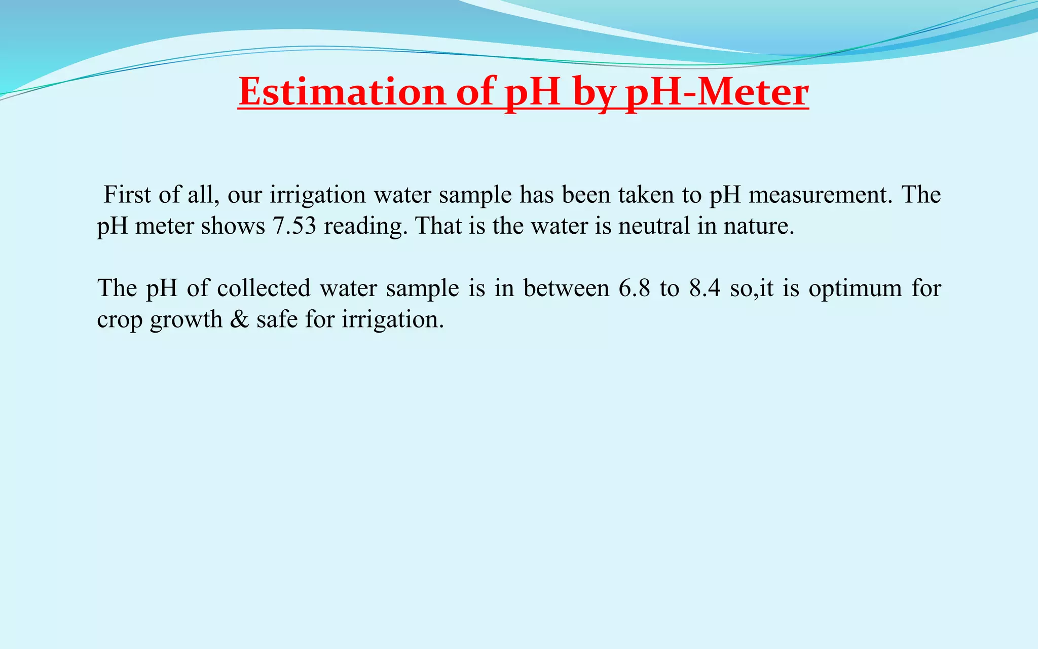 Estimation of pH by pH-Meter
First of all, our irrigation water sample has been taken to pH measurement. The
pH meter shows 7.53 reading. That is the water is neutral in nature.
The pH of collected water sample is in between 6.8 to 8.4 so,it is optimum for
crop growth & safe for irrigation.
 