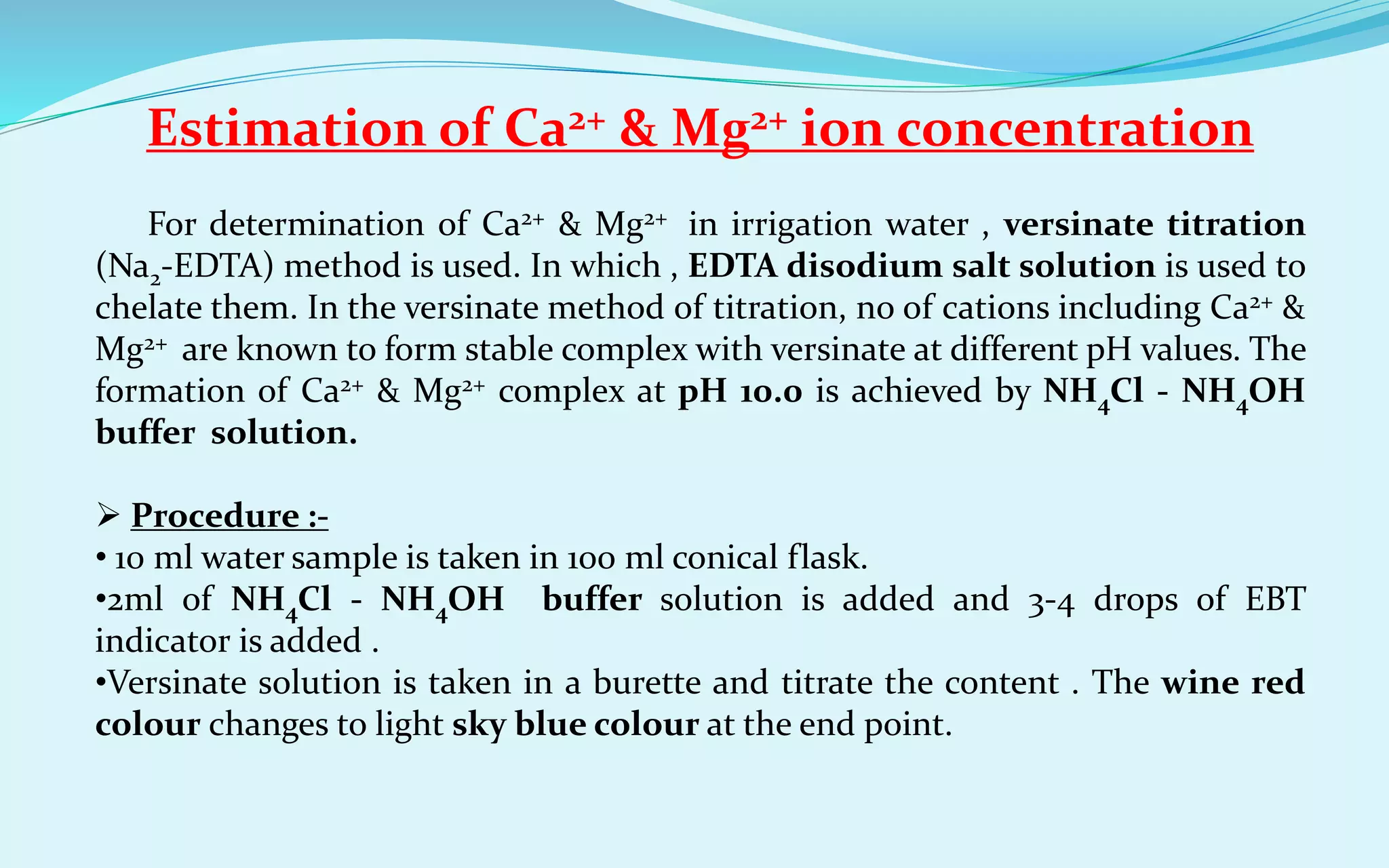 Estimation of Ca2+ & Mg2+ ion concentration
For determination of Ca2+ & Mg2+ in irrigation water , versinate titration
(Na2-EDTA) method is used. In which , EDTA disodium salt solution is used to
chelate them. In the versinate method of titration, no of cations including Ca2+ &
Mg2+ are known to form stable complex with versinate at different pH values. The
formation of Ca2+ & Mg2+ complex at pH 10.0 is achieved by NH4Cl - NH4OH
buffer solution.
 Procedure :-
• 10 ml water sample is taken in 100 ml conical flask.
•2ml of NH4Cl - NH4OH buffer solution is added and 3-4 drops of EBT
indicator is added .
•Versinate solution is taken in a burette and titrate the content . The wine red
colour changes to light sky blue colour at the end point.
 